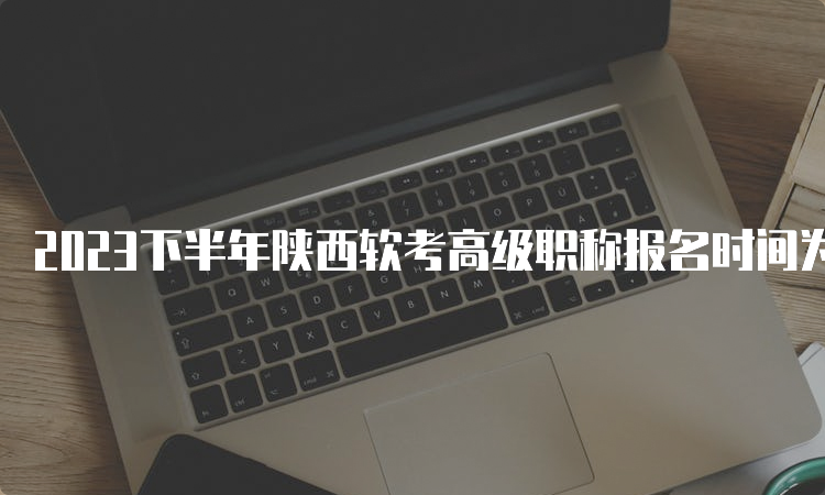 2023下半年陕西软考高级职称报名时间为9月11日9：00起