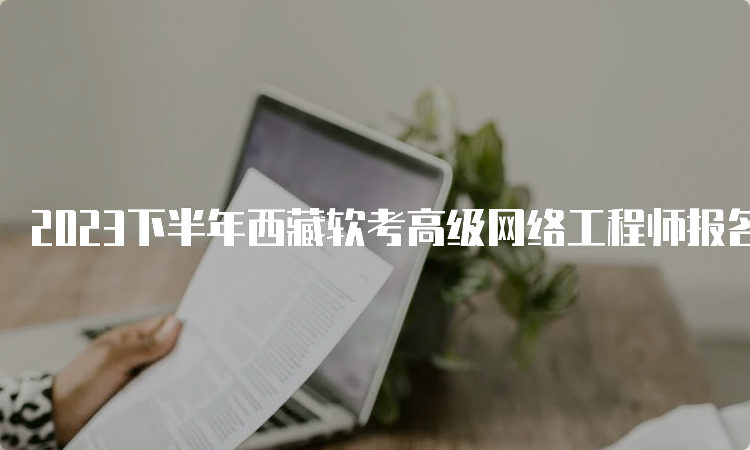 2023下半年西藏软考高级网络工程师报名时间为9月5日-20日