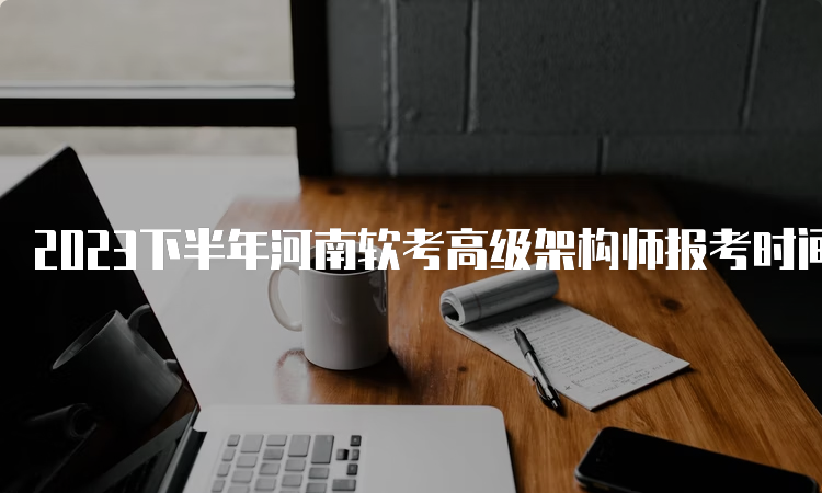 2023下半年河南软考高级架构师报考时间为9月5日至9月26日