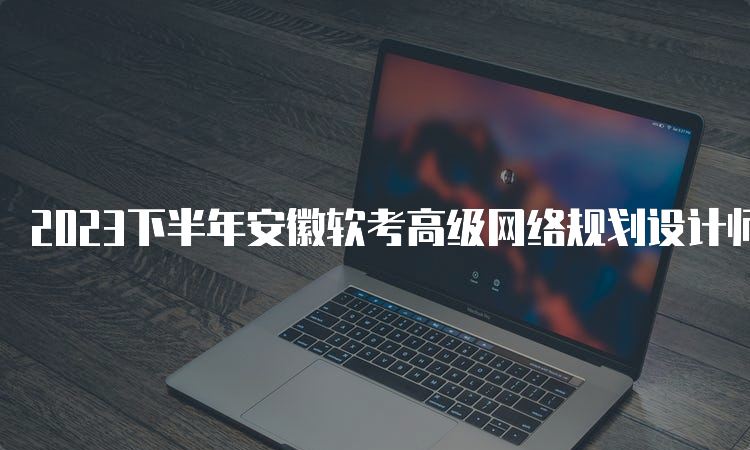 2023下半年安徽软考高级网络规划设计师报名时间：9月11日9：00开始报名