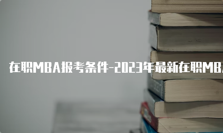 在职MBA报考条件-2023年最新在职MBA报名条件解析