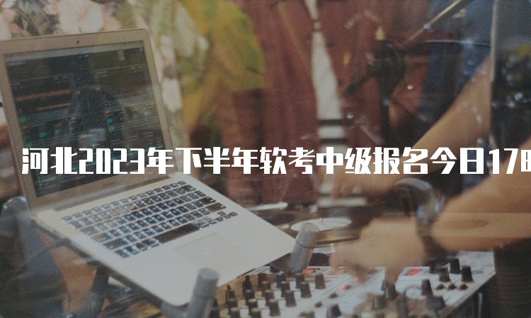 河北2023年下半年软考中级报名今日17时截止