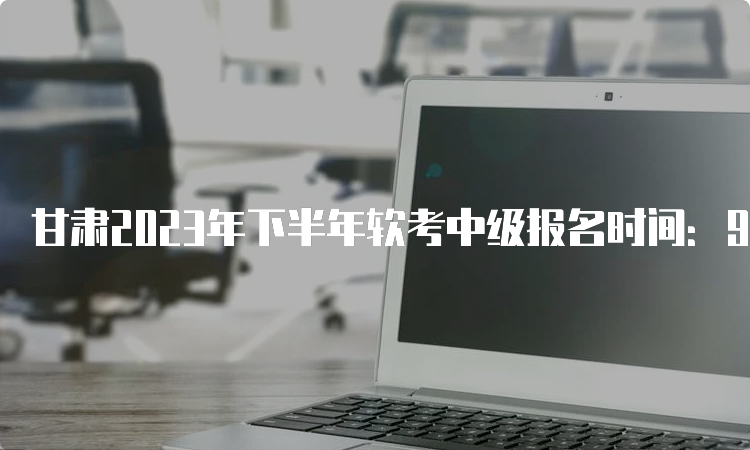 甘肃2023年下半年软考中级报名时间：9月11日到19日