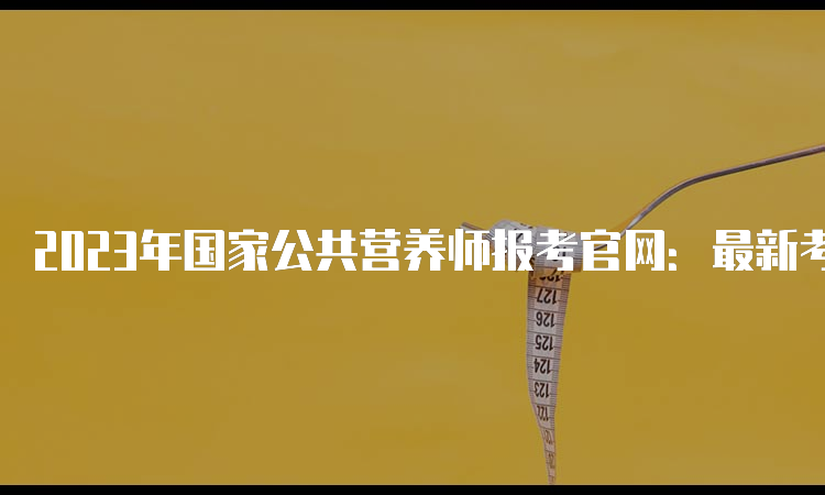 2023年国家公共营养师报考官网：最新考试通知和报名指南