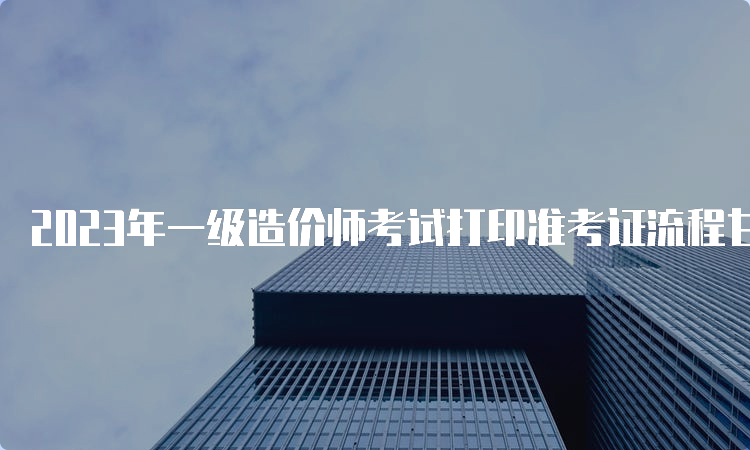 2023年一级造价师考试打印准考证流程甘肃