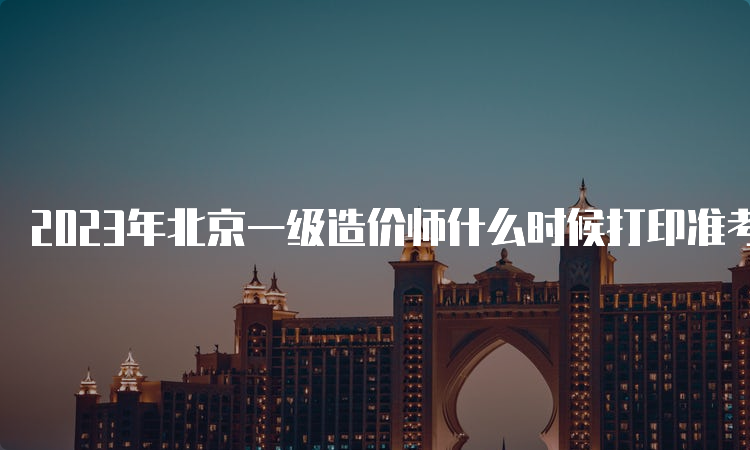 2023年北京一级造价师什么时候打印准考证？