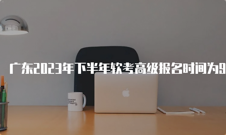 广东2023年下半年软考高级报名时间为9月6日9：00至9月14日17：00