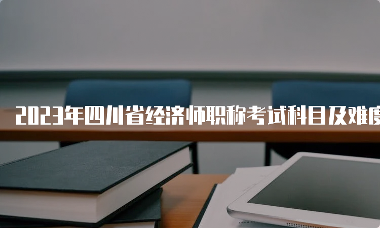 2023年四川省经济师职称考试科目及难度分析