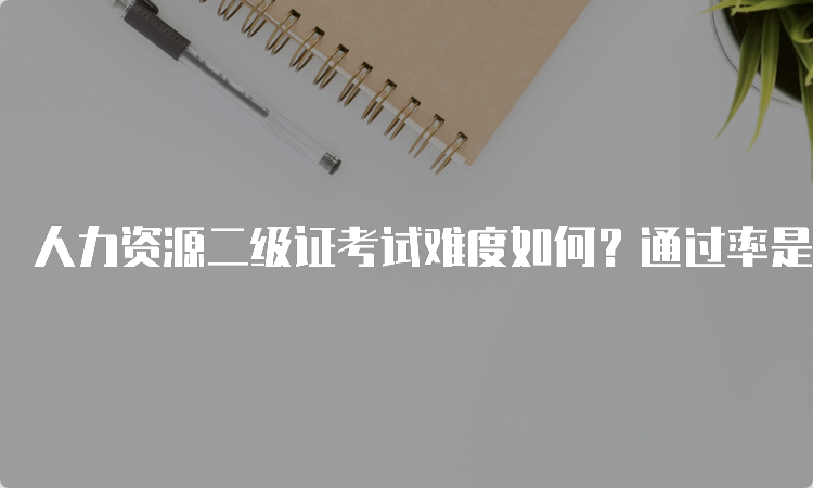 人力资源二级证考试难度如何？通过率是多少？