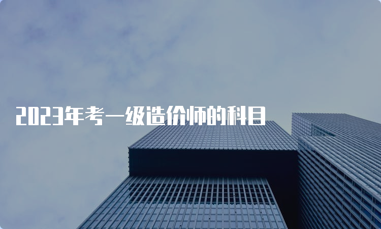 2023年考一级造价师的科目