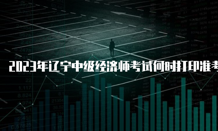 2023年辽宁中级经济师考试何时打印准考证？