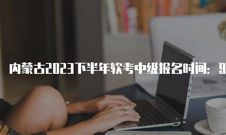 内蒙古2023下半年软考中级报名时间：9月4日9:00-9月28日17：00