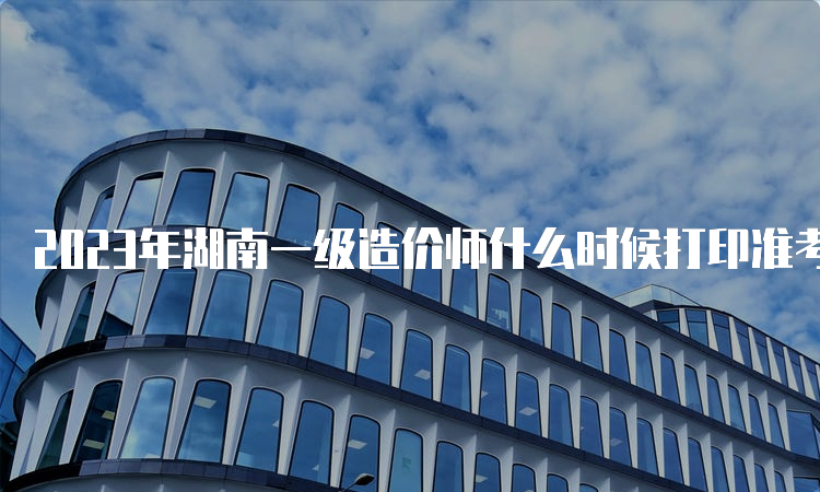 2023年湖南一级造价师什么时候打印准考证