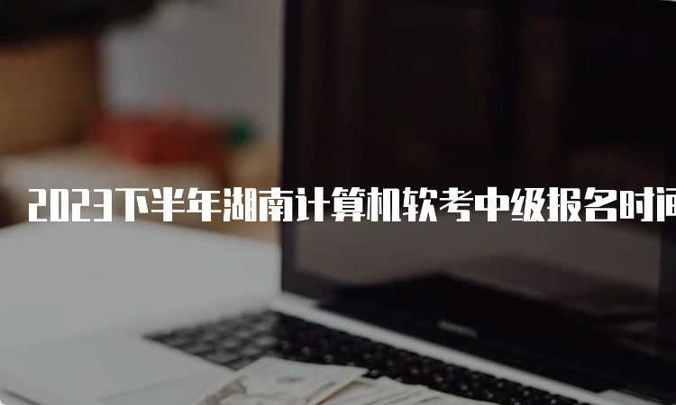 2023下半年湖南计算机软考中级报名时间：9月11日8：00开始报名