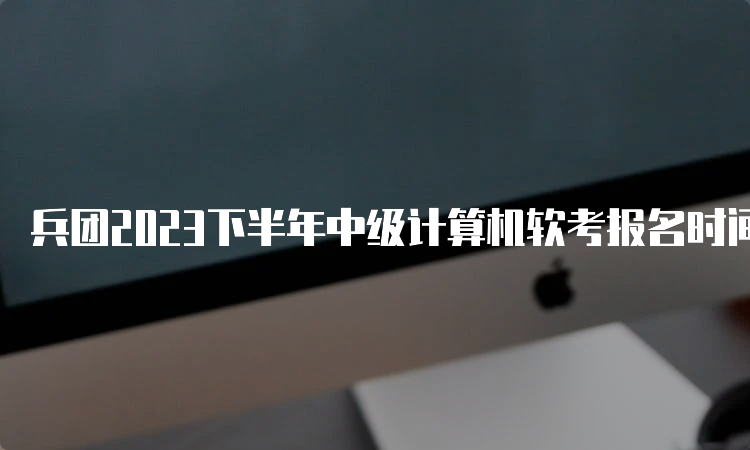 兵团2023下半年中级计算机软考报名时间：9月4日到9月27日