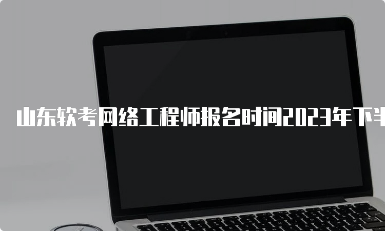 山东软考网络工程师报名时间2023年下半年