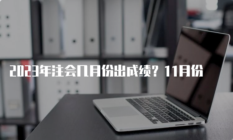 2023年注会几月份出成绩？11月份