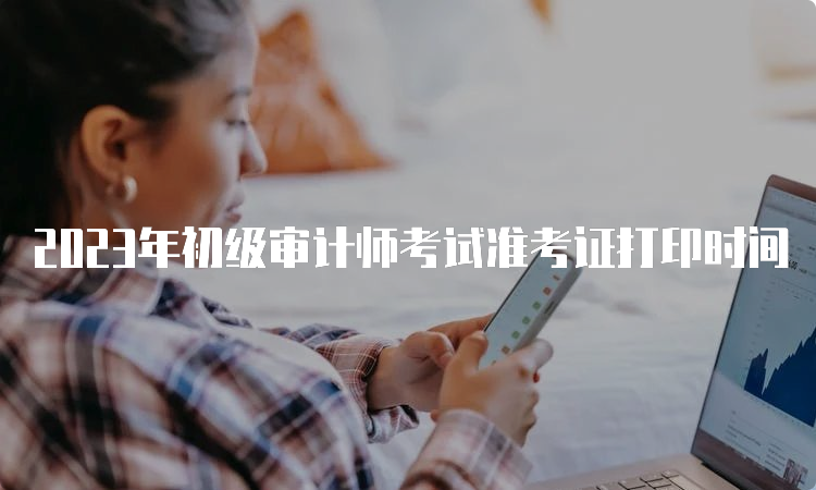 2023年初级审计师考试准考证打印时间