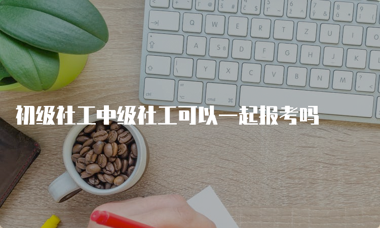 初级社工中级社工可以一起报考吗