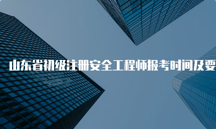 山东省初级注册安全工程师报考时间及要求查询