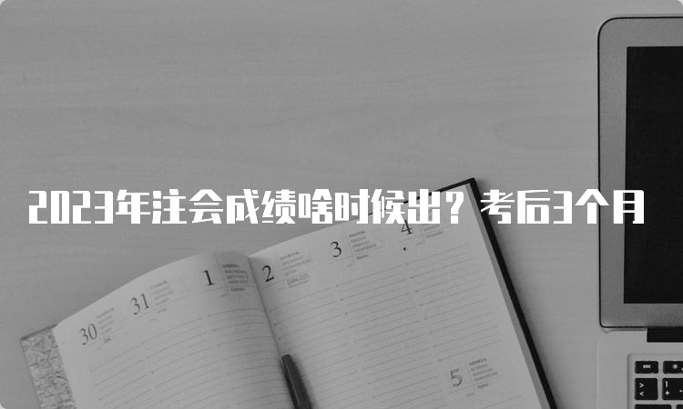 2023年注会成绩啥时候出？考后3个月