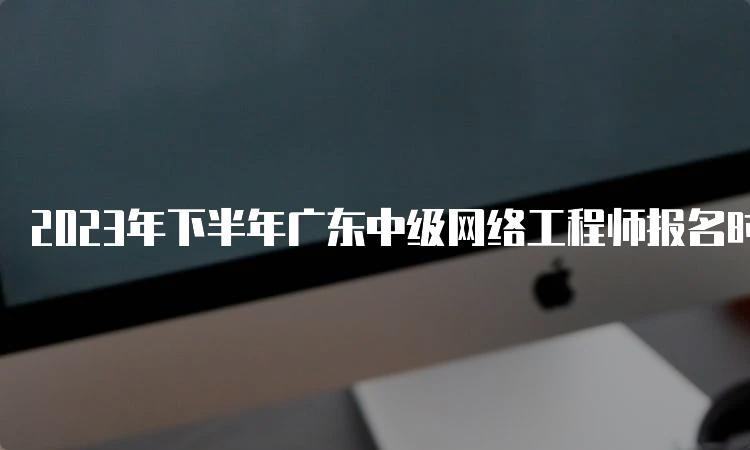 2023年下半年广东中级网络工程师报名时间