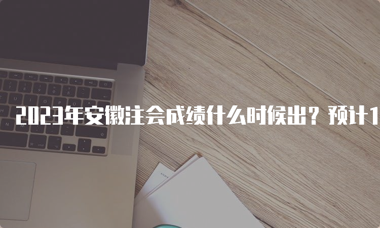 2023年安徽注会成绩什么时候出？预计11月下旬