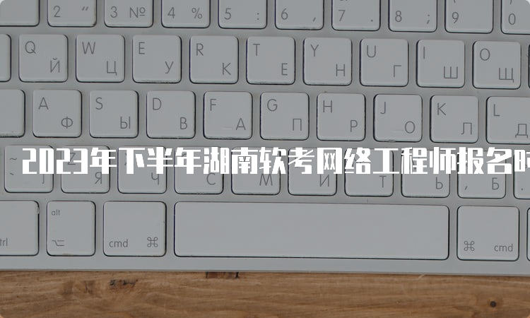 2023年下半年湖南软考网络工程师报名时间为9月11日至20日