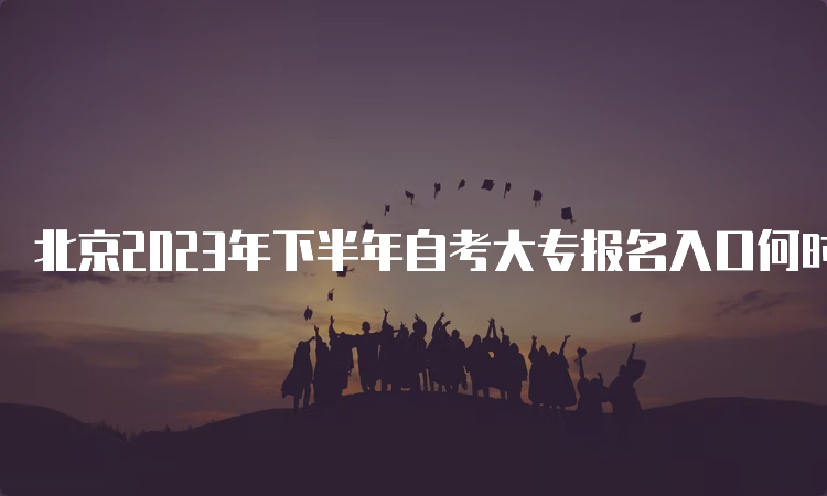 北京2023年下半年自考大专报名入口何时关闭呢？9月14日17时