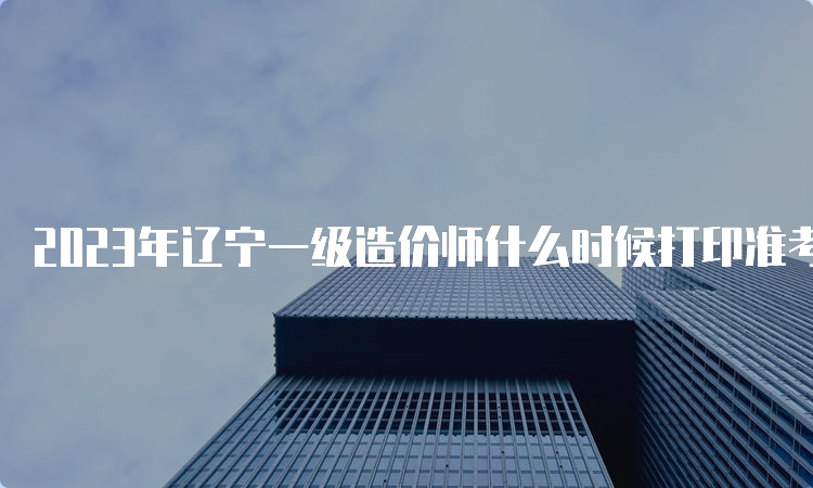 2023年辽宁一级造价师什么时候打印准考证