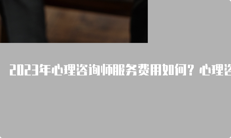 2023年心理咨询师服务费用如何？心理咨询师一般多少钱？