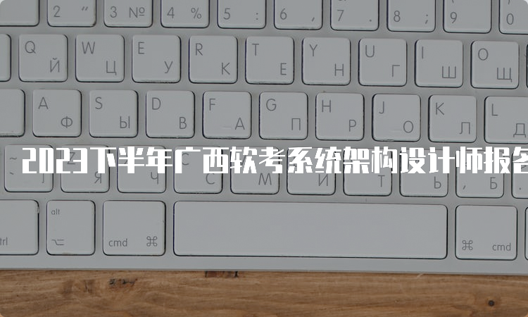 2023下半年广西软考系统架构设计师报名时间：9月18日17：00截止