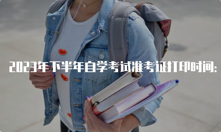 2023年下半年自学考试准考证打印时间：考前7-10天左右