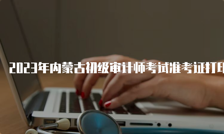 2023年内蒙古初级审计师考试准考证打印时间及常见问题