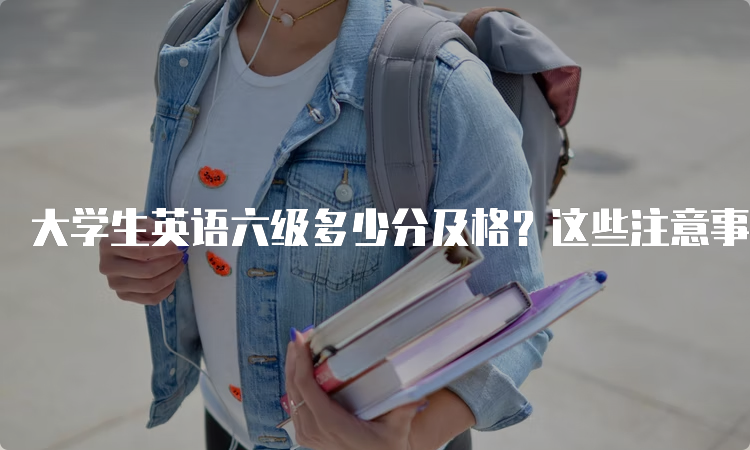 大学生英语六级多少分及格？这些注意事项一定要知道！