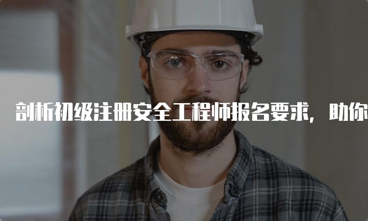 剖析初级注册安全工程师报名要求，助你轻松报考