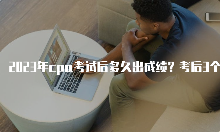 2023年cpa考试后多久出成绩？考后3个月