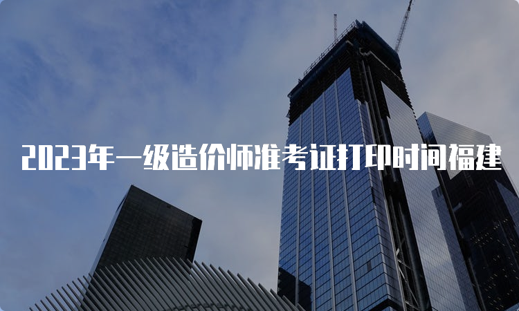 2023年一级造价师准考证打印时间福建