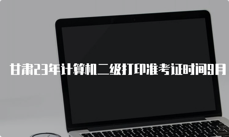 甘肃23年计算机二级打印准考证时间9月