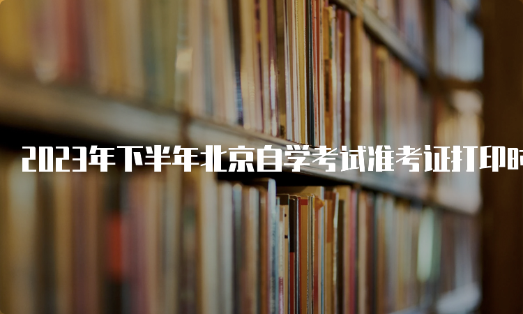 2023年下半年北京自学考试准考证打印时间：10月23日至考试结束