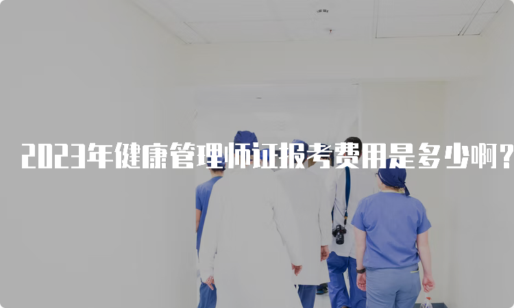 2023年健康管理师证报考费用是多少啊？全国范围最新标准收费！