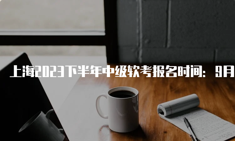 上海2023下半年中级软考报名时间：9月14日至21日