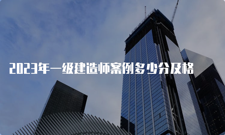 2023年一级建造师案例多少分及格