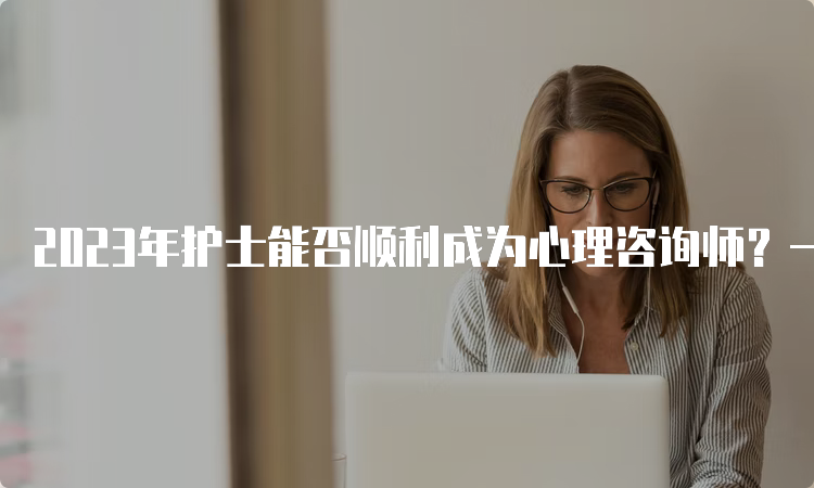 2023年护士能否顺利成为心理咨询师？一文告诉你答案！