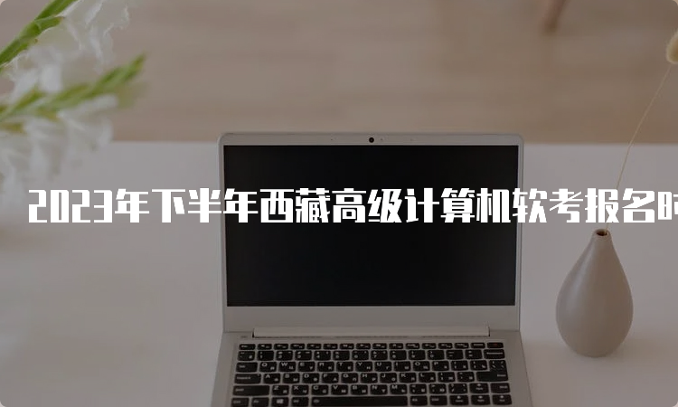 2023年下半年西藏高级计算机软考报名时间为9月5日至20日