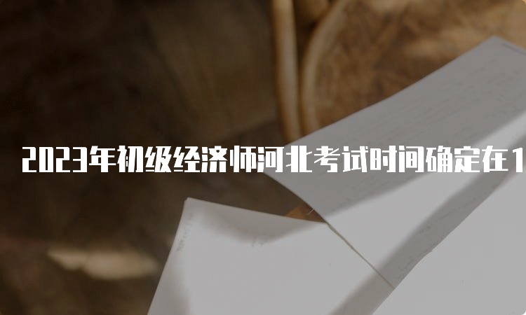 2023年初级经济师河北考试时间确定在11月11日-12日