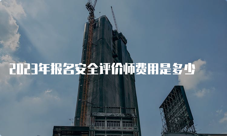 2023年报名安全评价师费用是多少