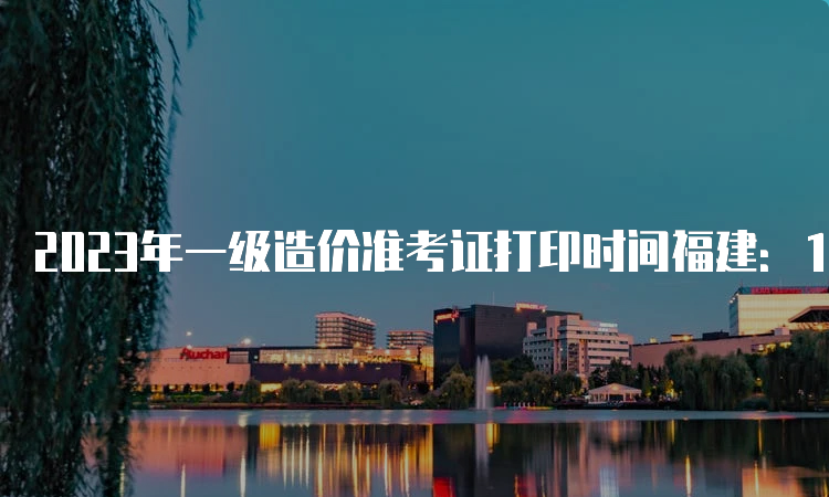 2023年一级造价准考证打印时间福建：10月21日开始