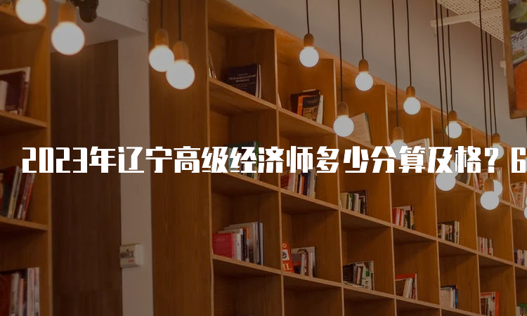 2023年辽宁高级经济师多少分算及格？60分及格