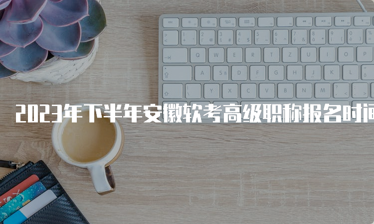 2023年下半年安徽软考高级职称报名时间将于9月25日截止